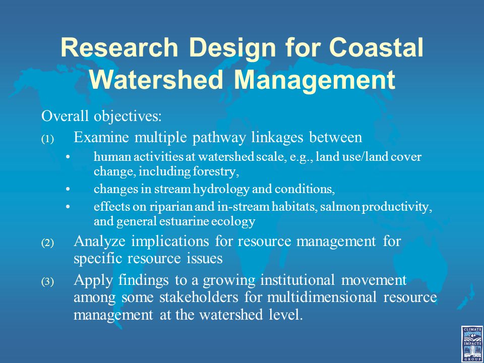 Research Design for Coastal Watershed Management Overall objectives: (1) Examine multiple pathway linkages between human activities at watershed scale, e.g., land use/land cover change, including forestry, changes in stream hydrology and conditions, effects on riparian and in-stream habitats, salmon productivity, and general estuarine ecology (2) Analyze implications for resource management for specific resource issues (3) Apply findings to a growing institutional movement among some stakeholders for multidimensional resource management at the watershed level.
