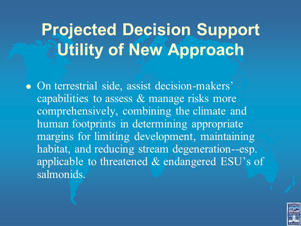 Projected Decision Support Utility of New Approach l On terrestrial side, assist decision-makers’ capabilities to assess & manage risks more comprehensively, combining the climate and human footprints in determining appropriate margins for limiting development, maintaining habitat, and reducing stream degeneration--esp.