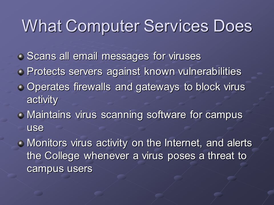What Computer Services Does Scans all  messages for viruses Protects servers against known vulnerabilities Operates firewalls and gateways to block virus activity Maintains virus scanning software for campus use Monitors virus activity on the Internet, and alerts the College whenever a virus poses a threat to campus users