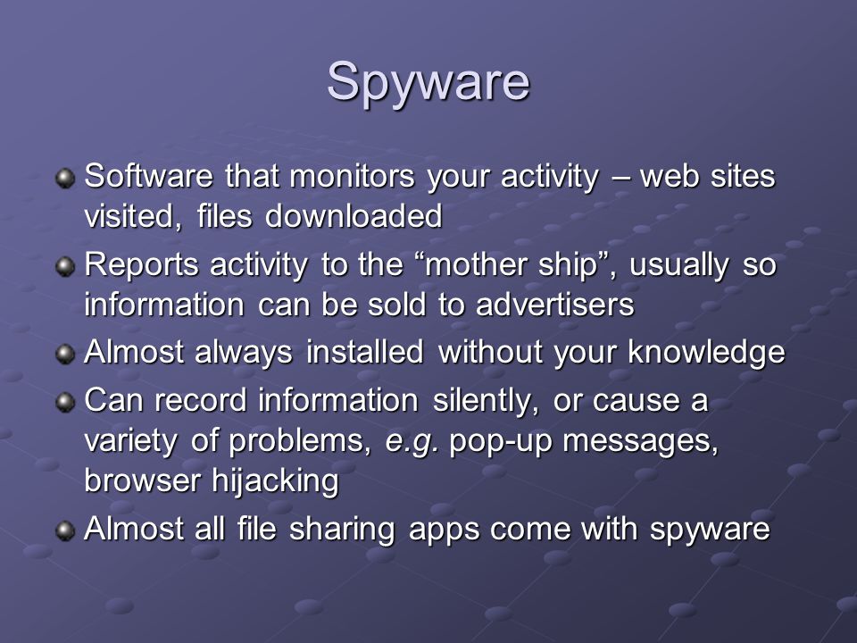 Spyware Software that monitors your activity – web sites visited, files downloaded Reports activity to the mother ship , usually so information can be sold to advertisers Almost always installed without your knowledge Can record information silently, or cause a variety of problems, e.g.