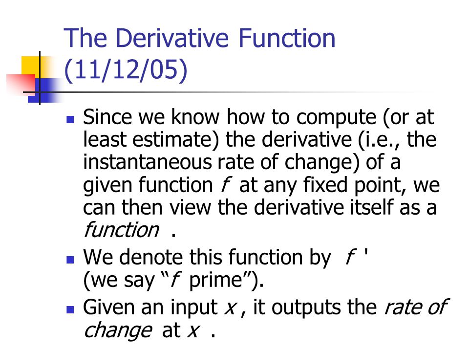 The Derivative Function (11/12/05) Since we know how to compute (or at least estimate) the derivative (i.e., the instantaneous rate of change) of a given function f at any fixed point, we can then view the derivative itself as a function.