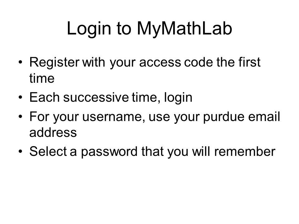 Login to MyMathLab Register with your access code the first time Each successive time, login For your username, use your purdue  address Select a password that you will remember