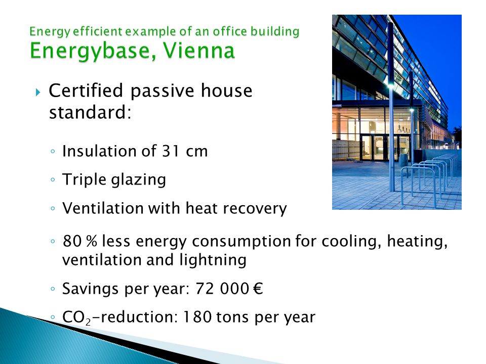  Certified passive house standard: ◦ Insulation of 31 cm ◦ Triple glazing ◦ Ventilation with heat recovery ◦ 80 % less energy consumption for cooling, heating, ventilation and lightning ◦ Savings per year: € ◦ CO 2 -reduction: 180 tons per year