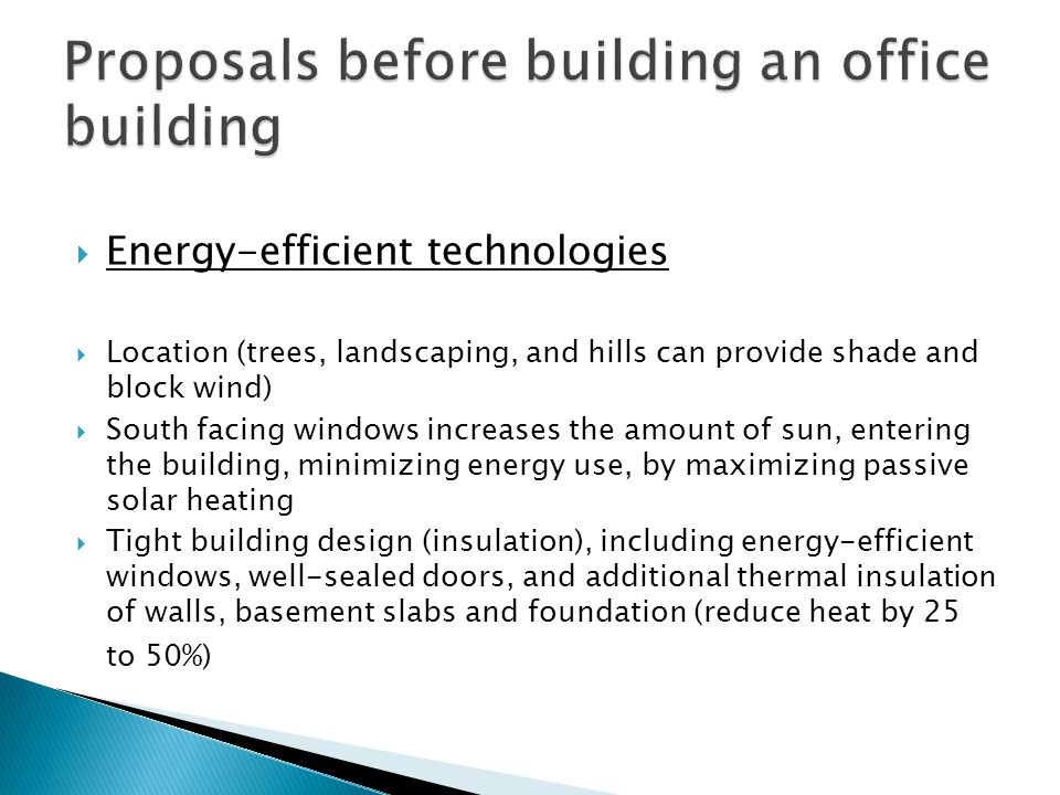  Energy-efficient technologies  Location (trees, landscaping, and hills can provide shade and block wind)  South facing windows increases the amount of sun, entering the building, minimizing energy use, by maximizing passive solar heating  Tight building design (insulation), including energy-efficient windows, well-sealed doors, and additional thermal insulation of walls, basement slabs and foundation (reduce heat by 25 to 50%)