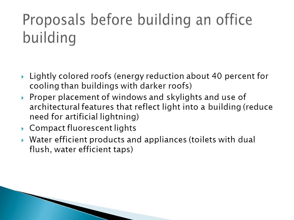  Lightly colored roofs (energy reduction about 40 percent for cooling than buildings with darker roofs)  Proper placement of windows and skylights and use of architectural features that reflect light into a building (reduce need for artificial lightning)  Compact fluorescent lights  Water efficient products and appliances (toilets with dual flush, water efficient taps)