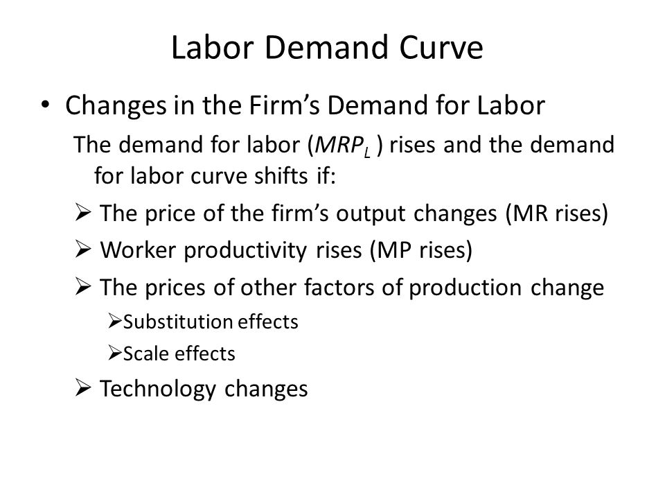 Labor Demand Curve Changes in the Firm’s Demand for Labor The demand for labor (MRP L ) rises and the demand for labor curve shifts if:  The price of the firm’s output changes (MR rises)  Worker productivity rises (MP rises)  The prices of other factors of production change  Substitution effects  Scale effects  Technology changes