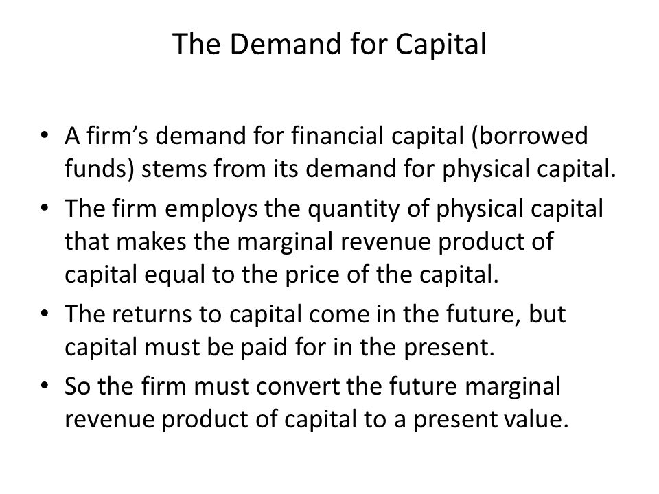 The Demand for Capital A firm’s demand for financial capital (borrowed funds) stems from its demand for physical capital.