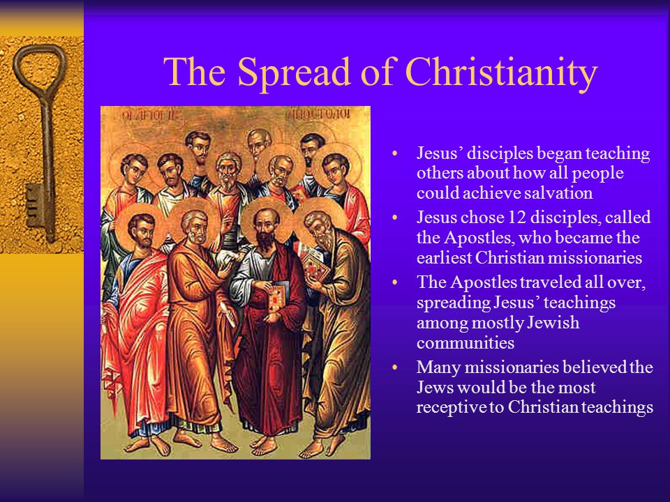 The Spread of Christianity Jesus’ disciples began teaching others about how all people could achieve salvation Jesus chose 12 disciples, called the Apostles, who became the earliest Christian missionaries The Apostles traveled all over, spreading Jesus’ teachings among mostly Jewish communities Many missionaries believed the Jews would be the most receptive to Christian teachings