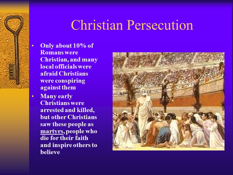 Christian Persecution Only about 10% of Romans were Christian, and many local officials were afraid Christians were conspiring against them Many early Christians were arrested and killed, but other Christians saw these people as martyrs, people who die for their faith and inspire others to believe