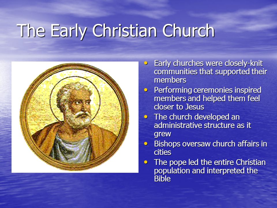 The Early Christian Church Early churches were closely-knit communities that supported their members Early churches were closely-knit communities that supported their members Performing ceremonies inspired members and helped them feel closer to Jesus Performing ceremonies inspired members and helped them feel closer to Jesus The church developed an administrative structure as it grew The church developed an administrative structure as it grew Bishops oversaw church affairs in cities Bishops oversaw church affairs in cities The pope led the entire Christian population and interpreted the Bible The pope led the entire Christian population and interpreted the Bible