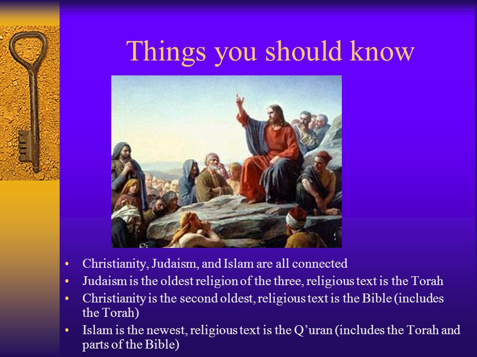 Things you should know Christianity, Judaism, and Islam are all connected Judaism is the oldest religion of the three, religious text is the Torah Christianity is the second oldest, religious text is the Bible (includes the Torah) Islam is the newest, religious text is the Q’uran (includes the Torah and parts of the Bible)