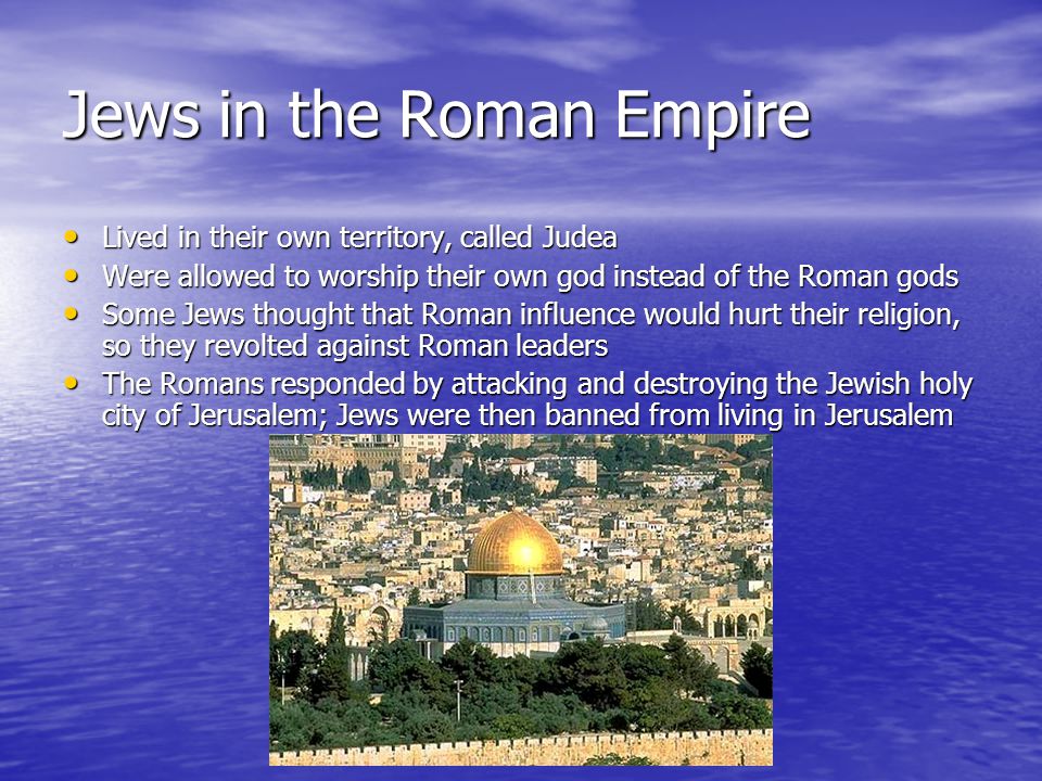 Jews in the Roman Empire Lived in their own territory, called Judea Lived in their own territory, called Judea Were allowed to worship their own god instead of the Roman gods Were allowed to worship their own god instead of the Roman gods Some Jews thought that Roman influence would hurt their religion, so they revolted against Roman leaders Some Jews thought that Roman influence would hurt their religion, so they revolted against Roman leaders The Romans responded by attacking and destroying the Jewish holy city of Jerusalem; Jews were then banned from living in Jerusalem The Romans responded by attacking and destroying the Jewish holy city of Jerusalem; Jews were then banned from living in Jerusalem