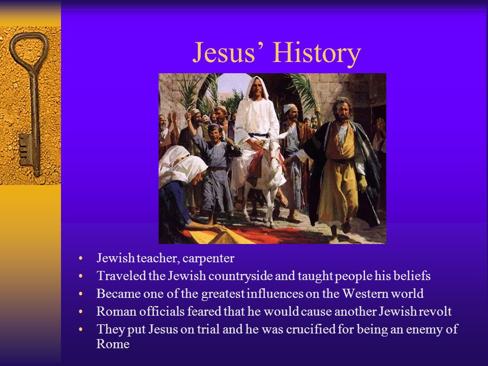 Jesus’ History Jewish teacher, carpenter Traveled the Jewish countryside and taught people his beliefs Became one of the greatest influences on the Western world Roman officials feared that he would cause another Jewish revolt They put Jesus on trial and he was crucified for being an enemy of Rome