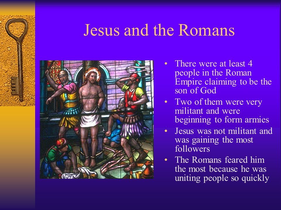 Jesus and the Romans There were at least 4 people in the Roman Empire claiming to be the son of God Two of them were very militant and were beginning to form armies Jesus was not militant and was gaining the most followers The Romans feared him the most because he was uniting people so quickly