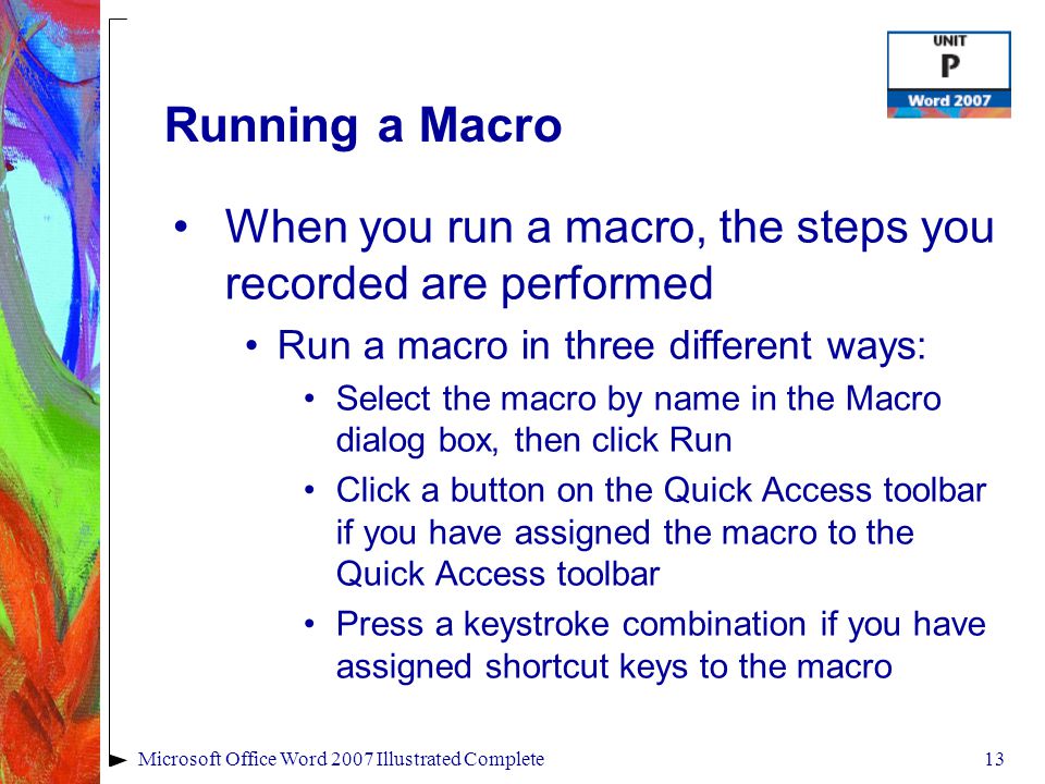 13Microsoft Office Word 2007 Illustrated Complete Running a Macro When you run a macro, the steps you recorded are performed Run a macro in three different ways: Select the macro by name in the Macro dialog box, then click Run Click a button on the Quick Access toolbar if you have assigned the macro to the Quick Access toolbar Press a keystroke combination if you have assigned shortcut keys to the macro