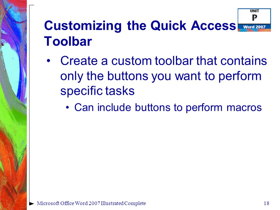 18Microsoft Office Word 2007 Illustrated Complete Customizing the Quick Access Toolbar Create a custom toolbar that contains only the buttons you want to perform specific tasks Can include buttons to perform macros