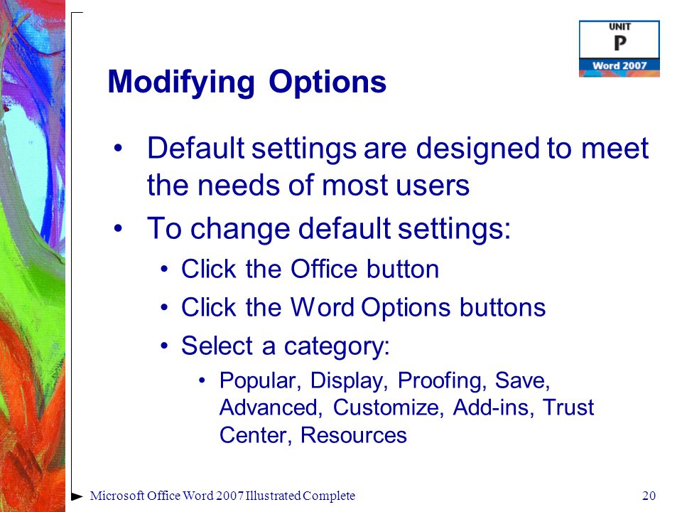 20Microsoft Office Word 2007 Illustrated Complete Modifying Options Default settings are designed to meet the needs of most users To change default settings: Click the Office button Click the Word Options buttons Select a category: Popular, Display, Proofing, Save, Advanced, Customize, Add-ins, Trust Center, Resources