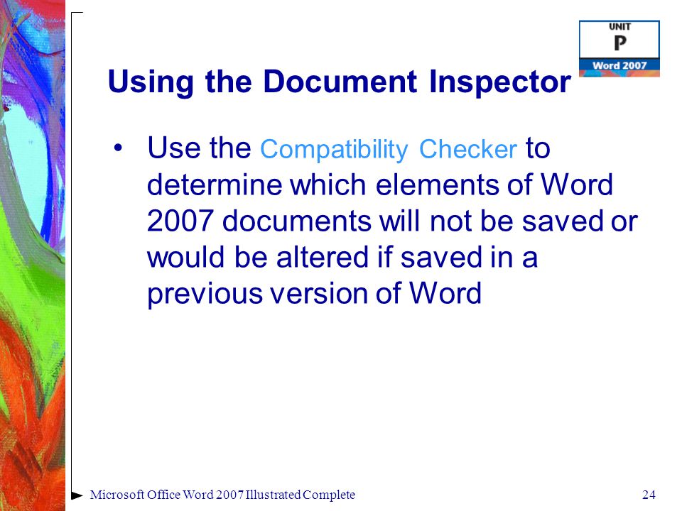 24Microsoft Office Word 2007 Illustrated Complete Using the Document Inspector Use the Compatibility Checker to determine which elements of Word 2007 documents will not be saved or would be altered if saved in a previous version of Word