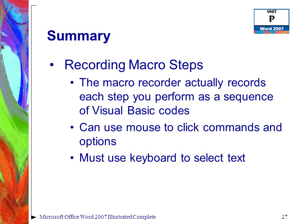 27Microsoft Office Word 2007 Illustrated Complete Summary Recording Macro Steps The macro recorder actually records each step you perform as a sequence of Visual Basic codes Can use mouse to click commands and options Must use keyboard to select text