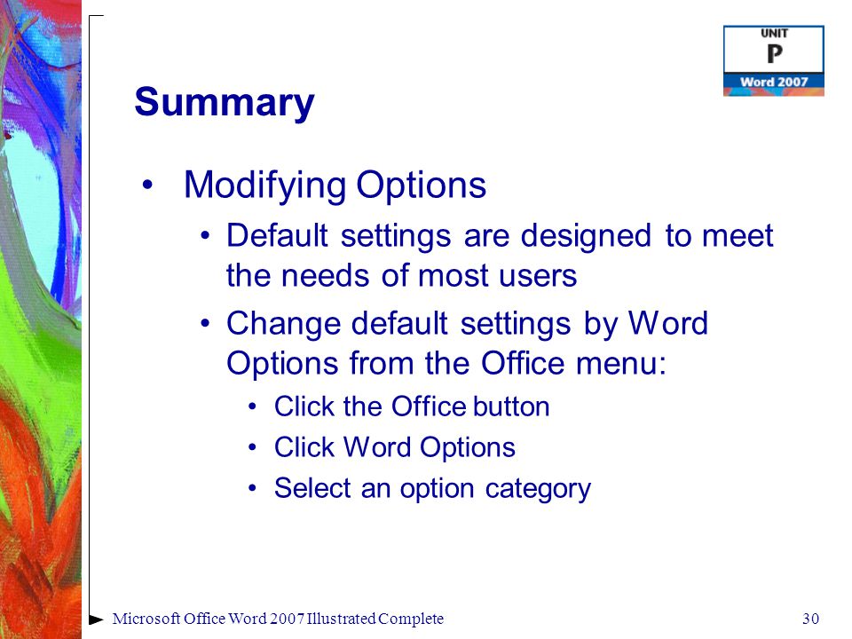 30Microsoft Office Word 2007 Illustrated Complete Summary Modifying Options Default settings are designed to meet the needs of most users Change default settings by Word Options from the Office menu: Click the Office button Click Word Options Select an option category