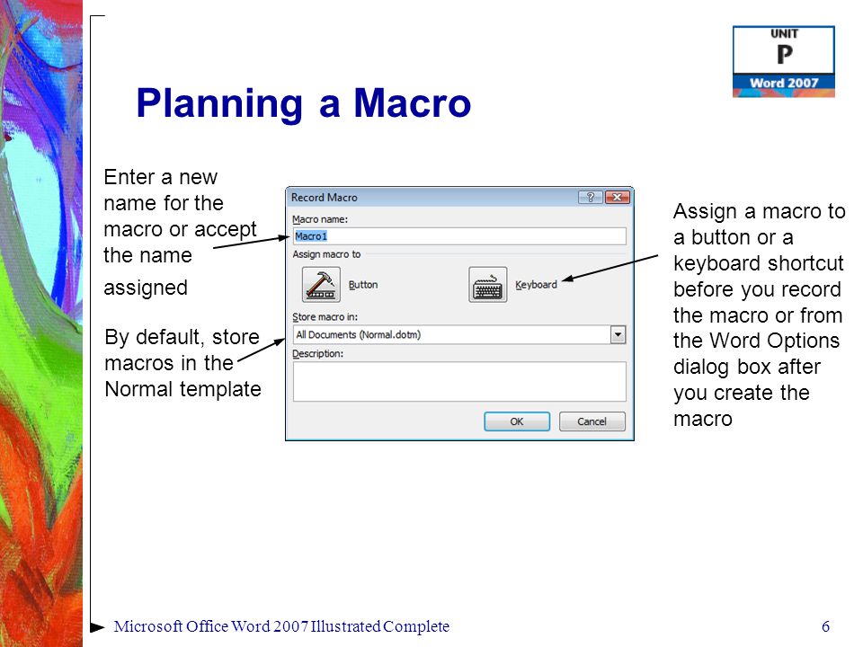 6Microsoft Office Word 2007 Illustrated Complete Planning a Macro Enter a new name for the macro or accept the name assigned By default, store macros in the Normal template Assign a macro to a button or a keyboard shortcut before you record the macro or from the Word Options dialog box after you create the macro