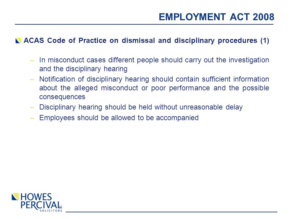 EMPLOYMENT ACT 2008 ACAS Code of Practice on dismissal and disciplinary procedures (1) –In misconduct cases different people should carry out the investigation and the disciplinary hearing –Notification of disciplinary hearing should contain sufficient information about the alleged misconduct or poor performance and the possible consequences –Disciplinary hearing should be held without unreasonable delay –Employees should be allowed to be accompanied