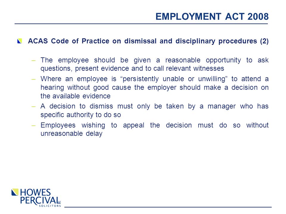 EMPLOYMENT ACT 2008 ACAS Code of Practice on dismissal and disciplinary procedures (2) –The employee should be given a reasonable opportunity to ask questions, present evidence and to call relevant witnesses –Where an employee is persistently unable or unwilling to attend a hearing without good cause the employer should make a decision on the available evidence –A decision to dismiss must only be taken by a manager who has specific authority to do so –Employees wishing to appeal the decision must do so without unreasonable delay