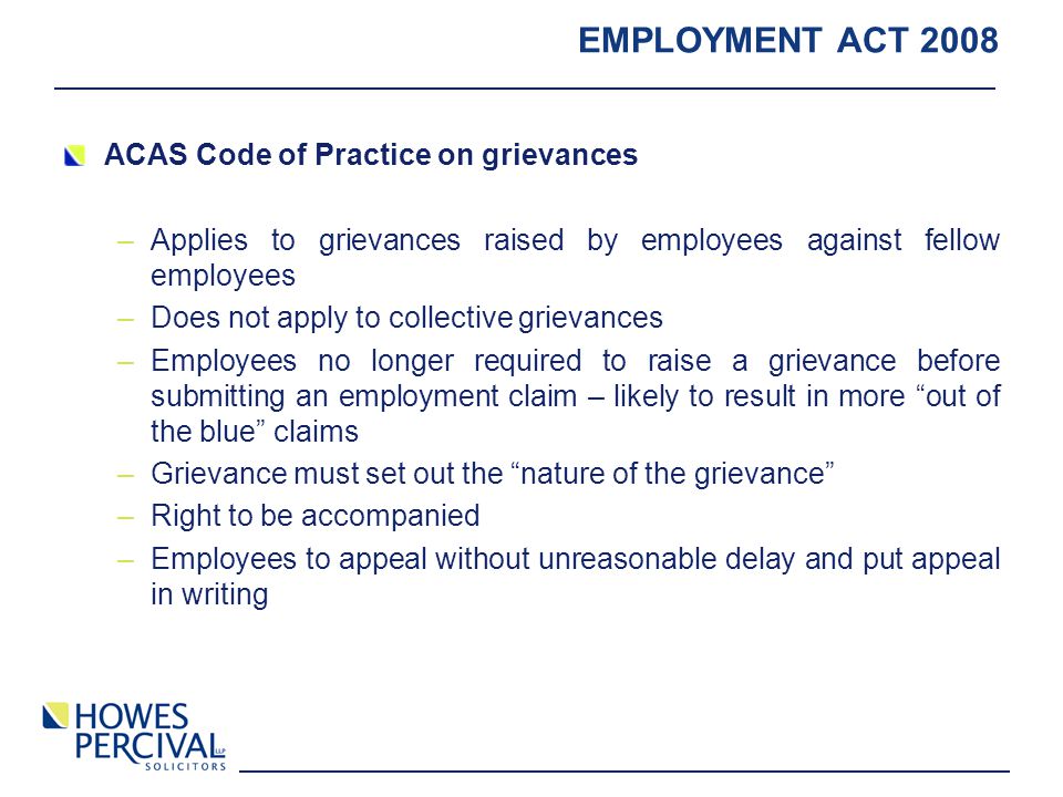 EMPLOYMENT ACT 2008 ACAS Code of Practice on grievances –Applies to grievances raised by employees against fellow employees –Does not apply to collective grievances –Employees no longer required to raise a grievance before submitting an employment claim – likely to result in more out of the blue claims –Grievance must set out the nature of the grievance –Right to be accompanied –Employees to appeal without unreasonable delay and put appeal in writing