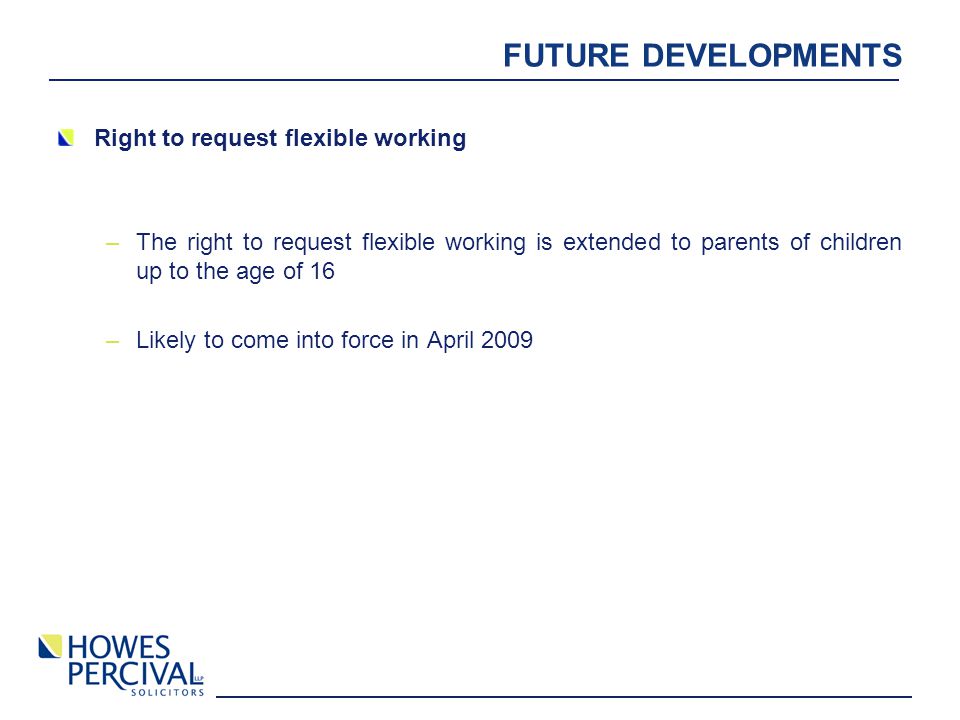 FUTURE DEVELOPMENTS Right to request flexible working –The right to request flexible working is extended to parents of children up to the age of 16 –Likely to come into force in April 2009