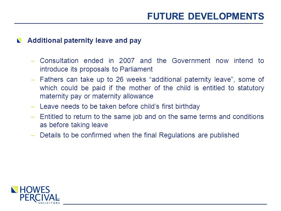 FUTURE DEVELOPMENTS Additional paternity leave and pay –Consultation ended in 2007 and the Government now intend to introduce its proposals to Parliament –Fathers can take up to 26 weeks additional paternity leave , some of which could be paid if the mother of the child is entitled to statutory maternity pay or maternity allowance –Leave needs to be taken before child’s first birthday –Entitled to return to the same job and on the same terms and conditions as before taking leave –Details to be confirmed when the final Regulations are published