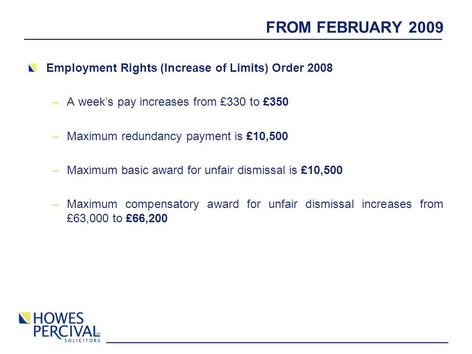 FROM FEBRUARY 2009 Employment Rights (Increase of Limits) Order 2008 –A week’s pay increases from £330 to £350 –Maximum redundancy payment is £10,500 –Maximum basic award for unfair dismissal is £10,500 –Maximum compensatory award for unfair dismissal increases from £63,000 to £66,200