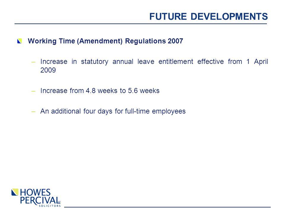 FUTURE DEVELOPMENTS Working Time (Amendment) Regulations 2007 –Increase in statutory annual leave entitlement effective from 1 April 2009 –Increase from 4.8 weeks to 5.6 weeks –An additional four days for full-time employees