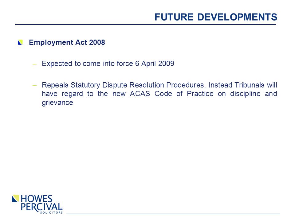 FUTURE DEVELOPMENTS Employment Act 2008 –Expected to come into force 6 April 2009 –Repeals Statutory Dispute Resolution Procedures.