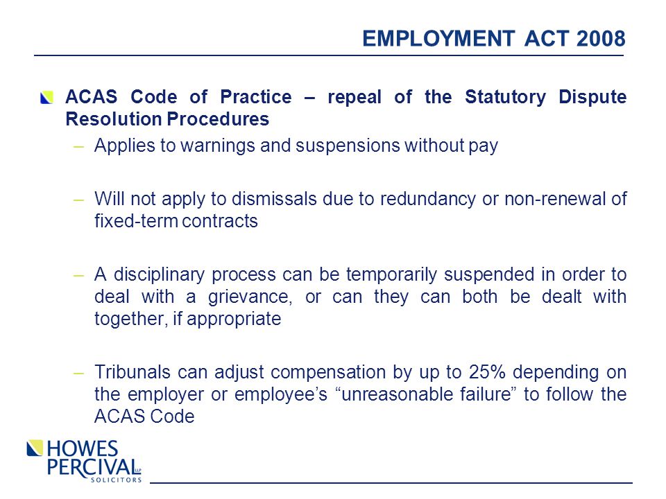 EMPLOYMENT ACT 2008 ACAS Code of Practice – repeal of the Statutory Dispute Resolution Procedures –Applies to warnings and suspensions without pay –Will not apply to dismissals due to redundancy or non-renewal of fixed-term contracts –A disciplinary process can be temporarily suspended in order to deal with a grievance, or can they can both be dealt with together, if appropriate –Tribunals can adjust compensation by up to 25% depending on the employer or employee’s unreasonable failure to follow the ACAS Code