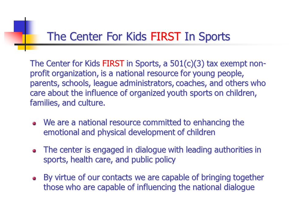 The Center For Kids FIRST In Sports We are a national resource committed to enhancing the emotional and physical development of children The center is engaged in dialogue with leading authorities in sports, health care, and public policy By virtue of our contacts we are capable of bringing together those who are capable of influencing the national dialogue The Center for Kids FIRST in Sports, a 501(c)(3) tax exempt non- profit organization, is a national resource for young people, parents, schools, league administrators, coaches, and others who care about the influence of organized youth sports on children, families, and culture.