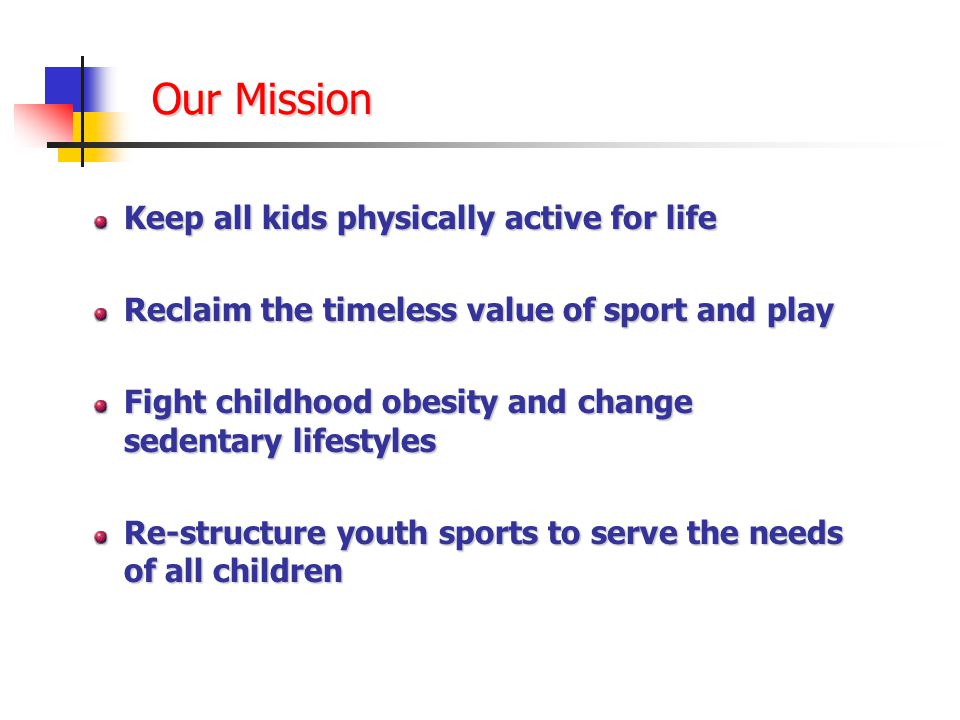 Our Mission Keep all kids physically active for life Reclaim the timeless value of sport and play Fight childhood obesity and change sedentary lifestyles Re-structure youth sports to serve the needs of all children