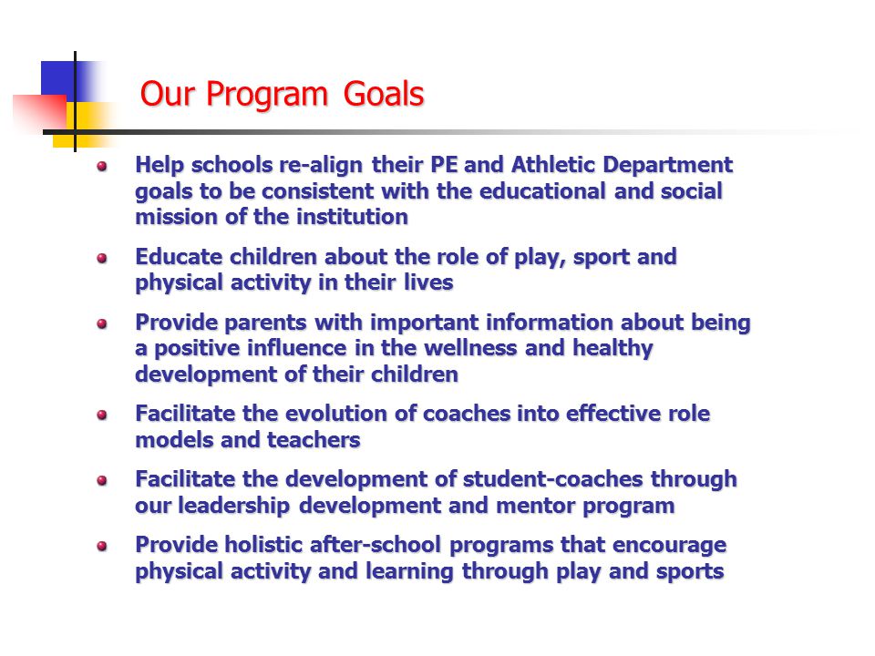 Our Program Goals Help schools re-align their PE and Athletic Department goals to be consistent with the educational and social mission of the institution Educate children about the role of play, sport and physical activity in their lives Provide parents with important information about being a positive influence in the wellness and healthy development of their children Facilitate the evolution of coaches into effective role models and teachers Facilitate the development of student-coaches through our leadership development and mentor program Provide holistic after-school programs that encourage physical activity and learning through play and sports