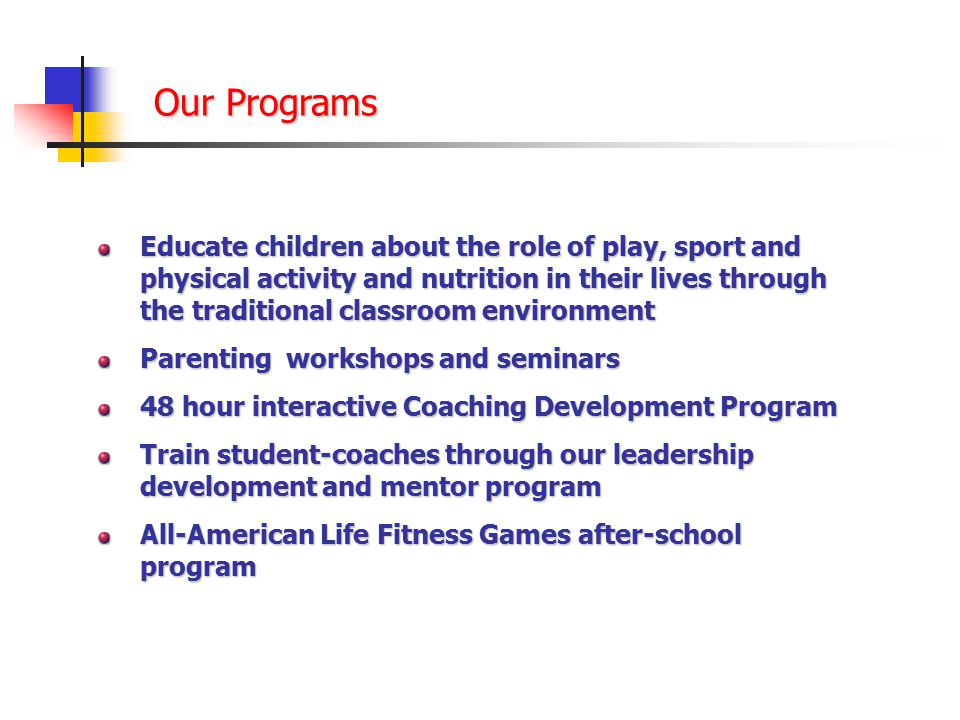 Our Programs Educate children about the role of play, sport and physical activity and nutrition in their lives through the traditional classroom environment Parenting workshops and seminars 48 hour interactive Coaching Development Program Train student-coaches through our leadership development and mentor program All-American Life Fitness Games after-school program