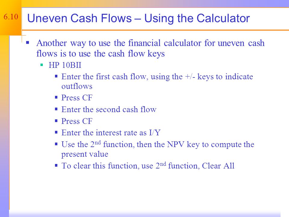 6.10 Uneven Cash Flows – Using the Calculator  Another way to use the financial calculator for uneven cash flows is to use the cash flow keys  HP 10BII  Enter the first cash flow, using the +/- keys to indicate outflows  Press CF  Enter the second cash flow  Press CF  Enter the interest rate as I/Y  Use the 2 nd function, then the NPV key to compute the present value  To clear this function, use 2 nd function, Clear All