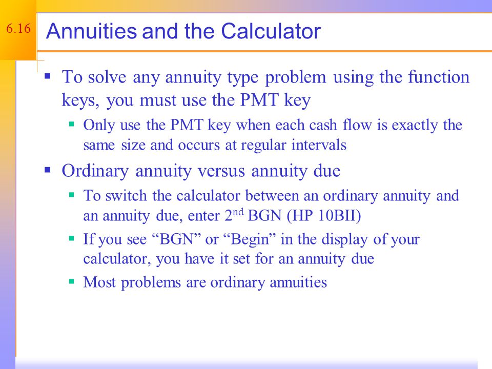 6.16 Annuities and the Calculator  To solve any annuity type problem using the function keys, you must use the PMT key  Only use the PMT key when each cash flow is exactly the same size and occurs at regular intervals  Ordinary annuity versus annuity due  To switch the calculator between an ordinary annuity and an annuity due, enter 2 nd BGN (HP 10BII)  If you see BGN or Begin in the display of your calculator, you have it set for an annuity due  Most problems are ordinary annuities