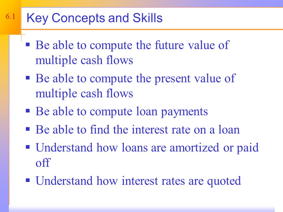 6.1 Key Concepts and Skills  Be able to compute the future value of multiple cash flows  Be able to compute the present value of multiple cash flows  Be able to compute loan payments  Be able to find the interest rate on a loan  Understand how loans are amortized or paid off  Understand how interest rates are quoted