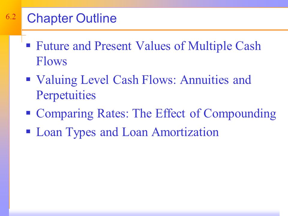 6.2 Chapter Outline  Future and Present Values of Multiple Cash Flows  Valuing Level Cash Flows: Annuities and Perpetuities  Comparing Rates: The Effect of Compounding  Loan Types and Loan Amortization