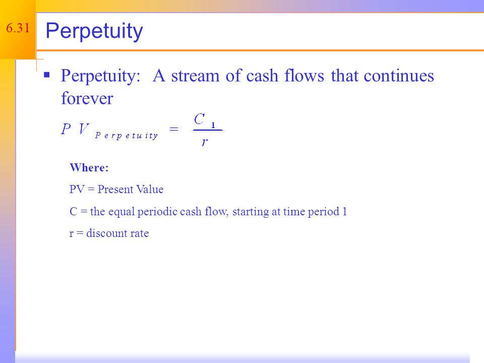 6.31 Perpetuity  Perpetuity: A stream of cash flows that continues forever Where: PV = Present Value C = the equal periodic cash flow, starting at time period 1 r = discount rate
