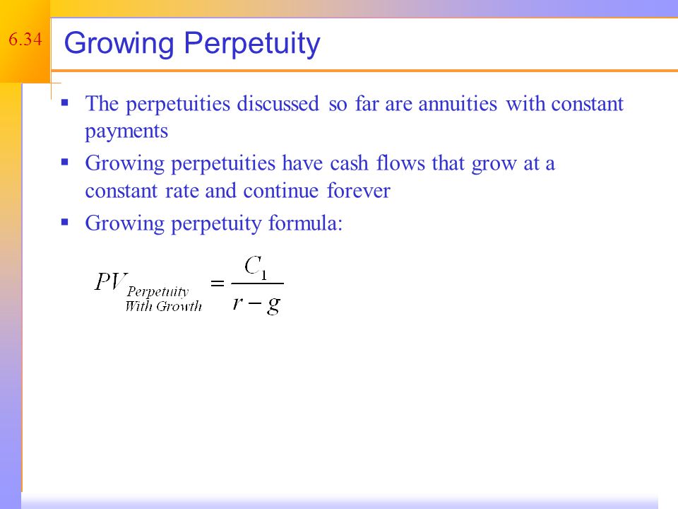 6.34 Growing Perpetuity  The perpetuities discussed so far are annuities with constant payments  Growing perpetuities have cash flows that grow at a constant rate and continue forever  Growing perpetuity formula: