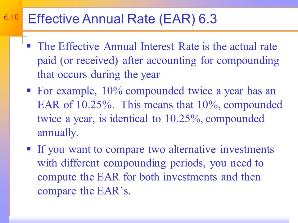 6.40 Effective Annual Rate (EAR) 6.3  The Effective Annual Interest Rate is the actual rate paid (or received) after accounting for compounding that occurs during the year  For example, 10% compounded twice a year has an EAR of 10.25%.