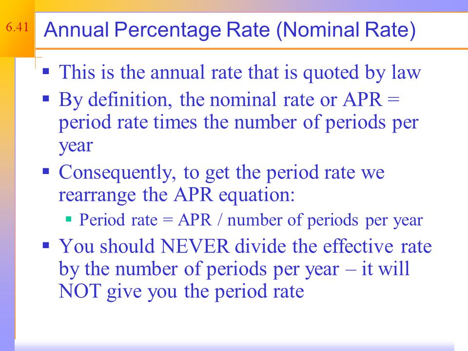 6.41 Annual Percentage Rate (Nominal Rate)  This is the annual rate that is quoted by law  By definition, the nominal rate or APR = period rate times the number of periods per year  Consequently, to get the period rate we rearrange the APR equation:  Period rate = APR / number of periods per year  You should NEVER divide the effective rate by the number of periods per year – it will NOT give you the period rate