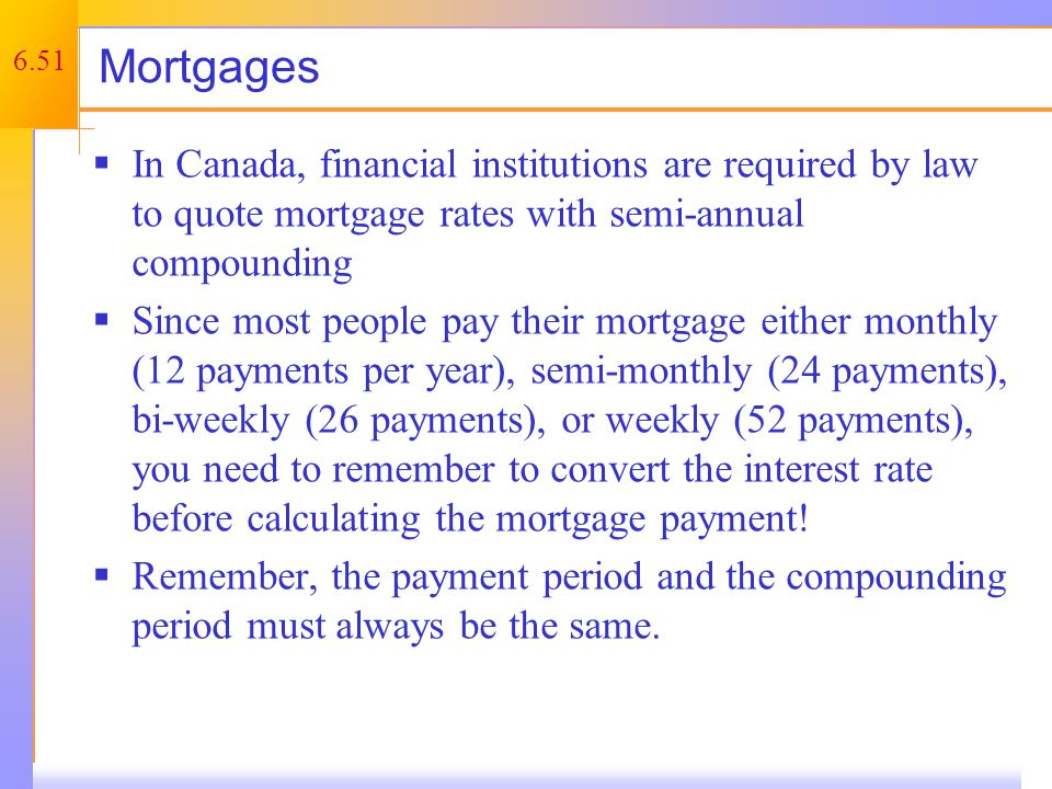 6.51 Mortgages  In Canada, financial institutions are required by law to quote mortgage rates with semi-annual compounding  Since most people pay their mortgage either monthly (12 payments per year), semi-monthly (24 payments), bi-weekly (26 payments), or weekly (52 payments), you need to remember to convert the interest rate before calculating the mortgage payment.