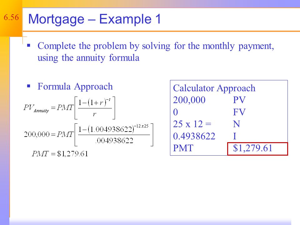 6.56 Mortgage – Example 1  Complete the problem by solving for the monthly payment, using the annuity formula  Formula Approach Calculator Approach 200,000PV 0FV 25 x 12 = N I PMT$1,279.61