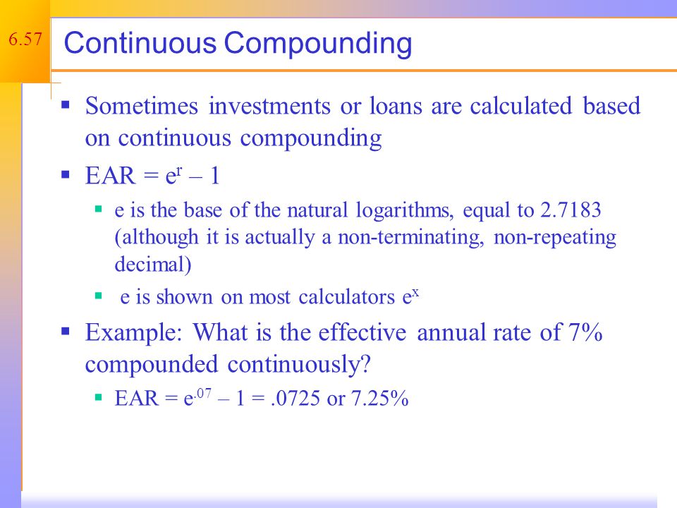 6.57 Continuous Compounding  Sometimes investments or loans are calculated based on continuous compounding  EAR = e r – 1  e is the base of the natural logarithms, equal to (although it is actually a non-terminating, non-repeating decimal)  e is shown on most calculators e x  Example: What is the effective annual rate of 7% compounded continuously.