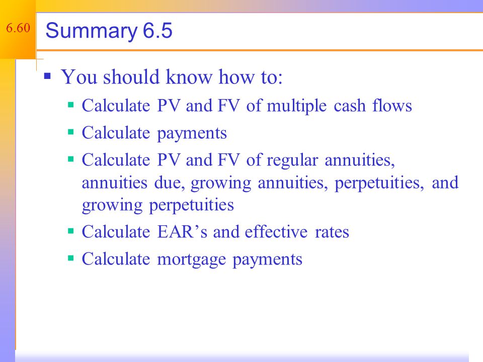 6.60 Summary 6.5  You should know how to:  Calculate PV and FV of multiple cash flows  Calculate payments  Calculate PV and FV of regular annuities, annuities due, growing annuities, perpetuities, and growing perpetuities  Calculate EAR’s and effective rates  Calculate mortgage payments